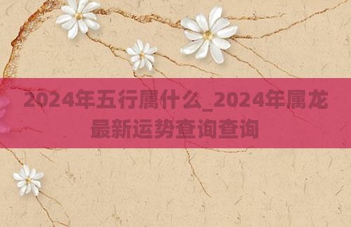 2024年五行属什么_2024年属龙最新运势查询查询