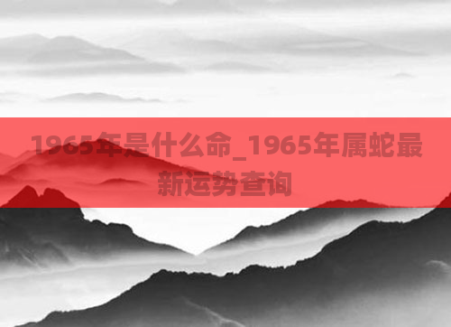 1965年是什么命_1965年属蛇最新运势查询