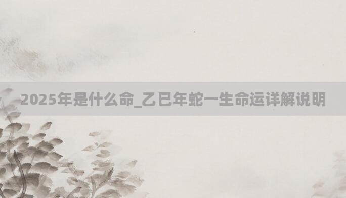 2025年是什么命_乙巳年蛇一生命运详解说明