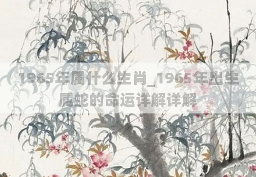1965年属什么生肖_1965年出生属蛇的命运详解详解