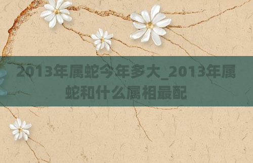 2013年属蛇今年多大_2013年属蛇和什么属相最配