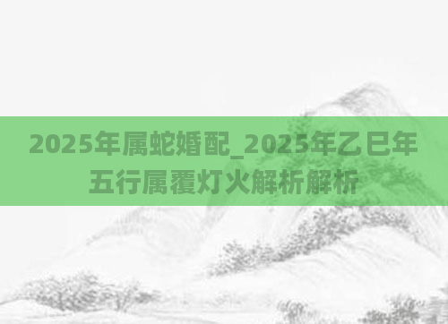 2025年属蛇婚配_2025年乙巳年五行属覆灯火解析解析