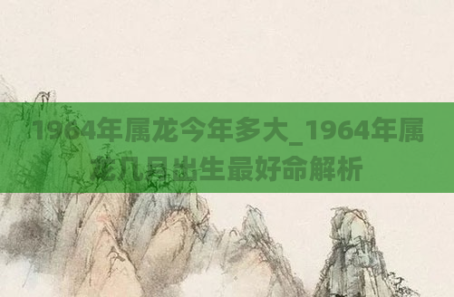 1964年属龙今年多大_1964年属龙几月出生最好命解析