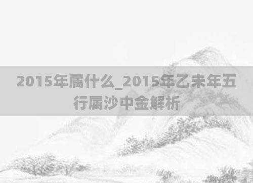 2015年属什么_2015年乙未年五行属沙中金解析