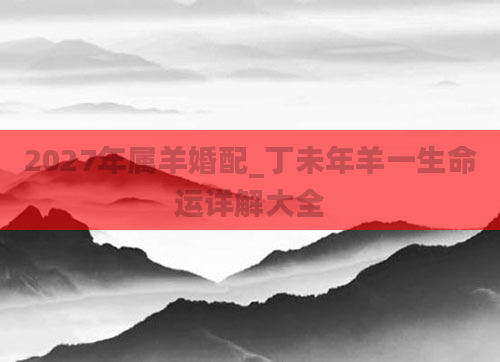 2027年属羊婚配_丁未年羊一生命运详解大全