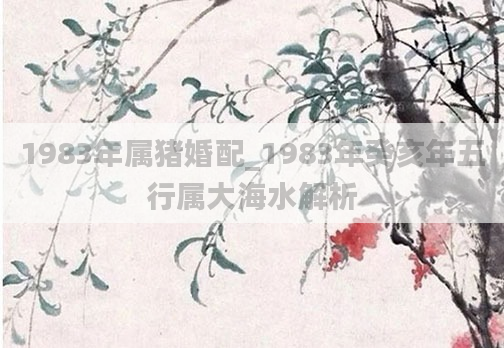 1983年属猪婚配_1983年癸亥年五行属大海水解析