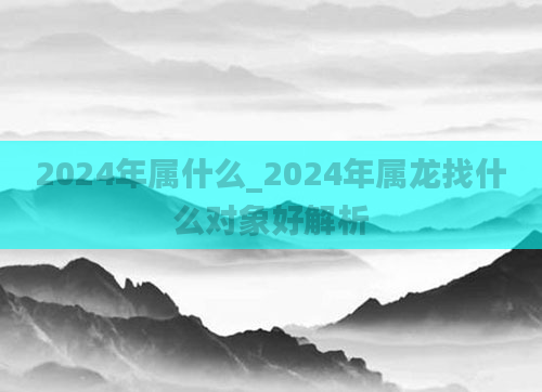 2024年属什么_2024年属龙找什么对象好解析