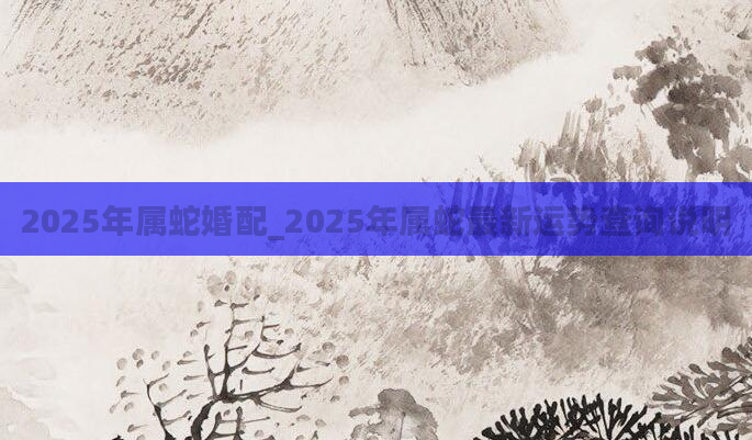 2025年属蛇婚配_2025年属蛇最新运势查询说明
