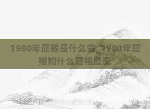 1980年属猴是什么命_1980年属猴和什么属相最配