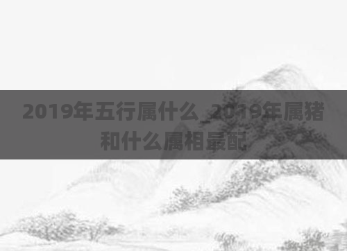 2019年五行属什么_2019年属猪和什么属相最配