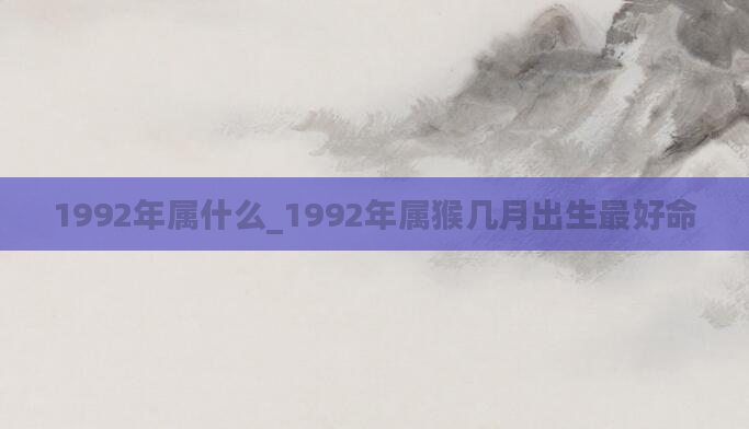 1992年属什么_1992年属猴几月出生最好命