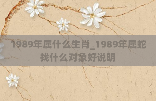 1989年属什么生肖_1989年属蛇找什么对象好说明