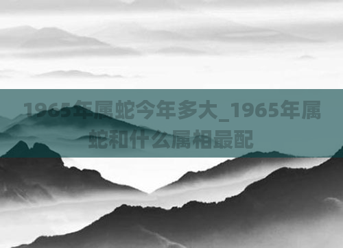1965年属蛇今年多大_1965年属蛇和什么属相最配