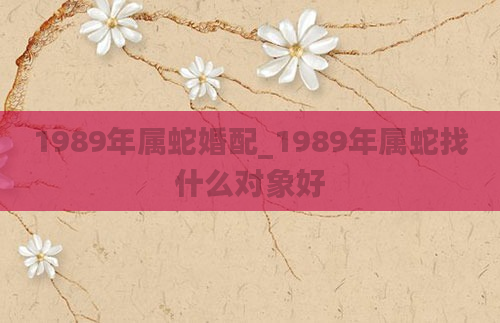1989年属蛇婚配_1989年属蛇找什么对象好
