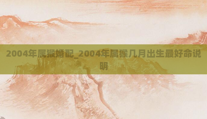 2004年属猴婚配_2004年属猴几月出生最好命说明