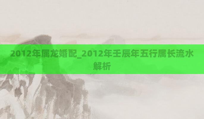 2012年属龙婚配_2012年壬辰年五行属长流水解析