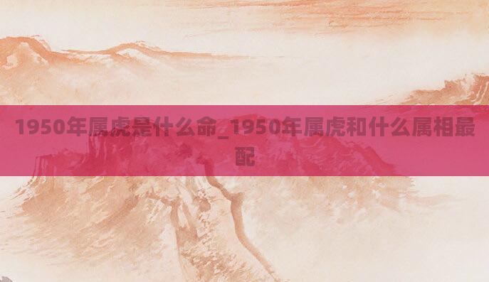 1950年属虎是什么命_1950年属虎和什么属相最配