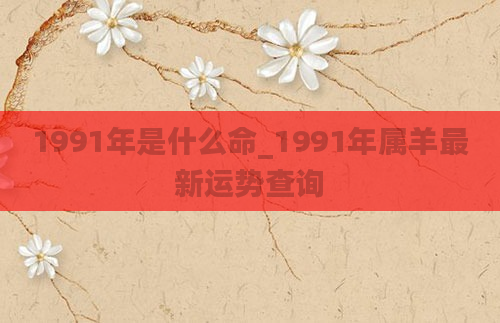 1991年是什么命_1991年属羊最新运势查询