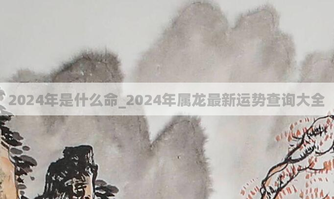 2024年是什么命_2024年属龙最新运势查询大全