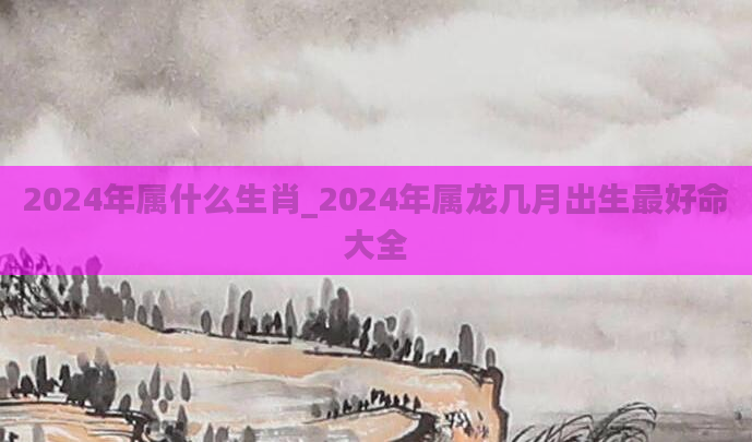 2024年属什么生肖_2024年属龙几月出生最好命大全