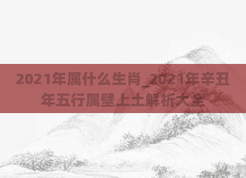 2021年属什么生肖_2021年辛丑年五行属壁上土解析大全