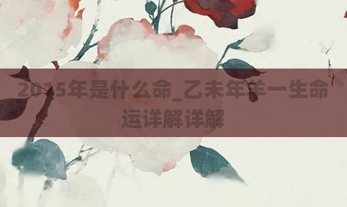 2015年是什么命_乙未年羊一生命运详解详解