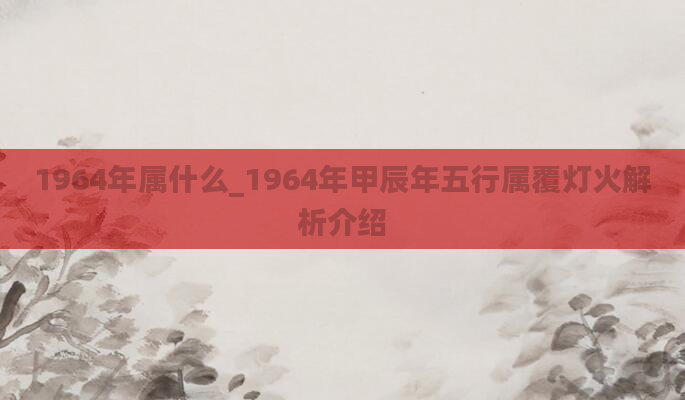 1964年属什么_1964年甲辰年五行属覆灯火解析介绍