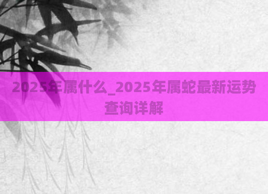2025年属什么_2025年属蛇最新运势查询详解