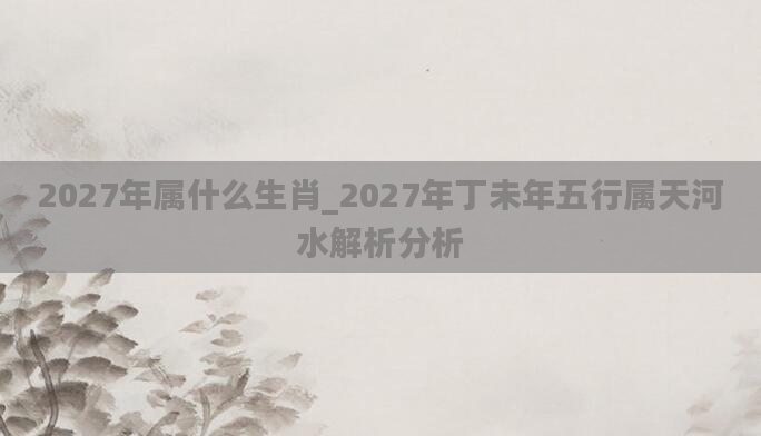 2027年属什么生肖_2027年丁未年五行属天河水解析分析