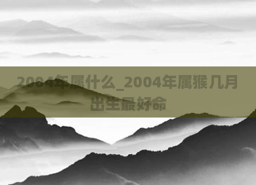 2004年属什么_2004年属猴几月出生最好命