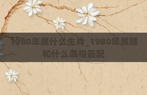 1980年属什么生肖_1980年属猴和什么属相最配