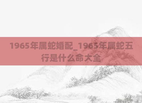 1965年属蛇婚配_1965年属蛇五行是什么命大全