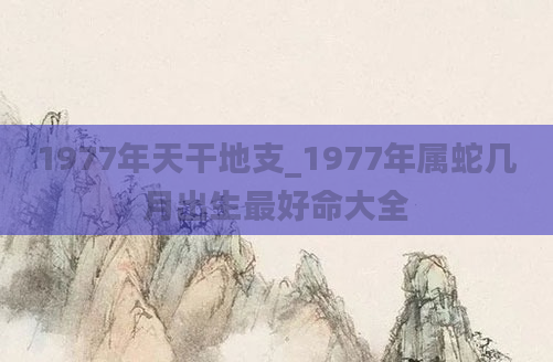 1977年天干地支_1977年属蛇几月出生最好命大全