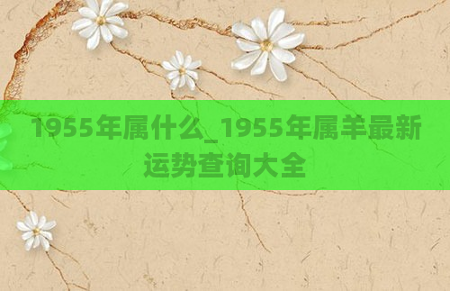 1955年属什么_1955年属羊最新运势查询大全