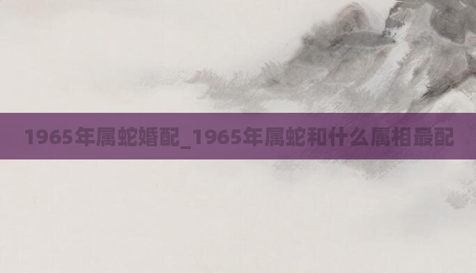 1965年属蛇婚配_1965年属蛇和什么属相最配
