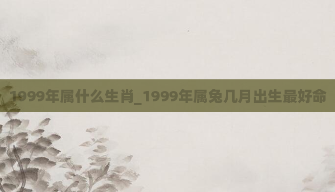 1999年属什么生肖_1999年属兔几月出生最好命