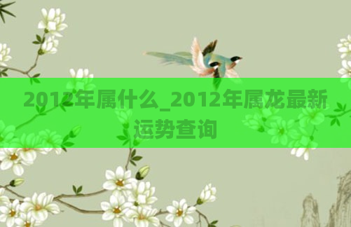 2012年属什么_2012年属龙最新运势查询