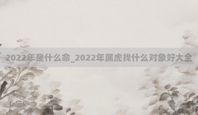 2022年是什么命_2022年属虎找什么对象好大全