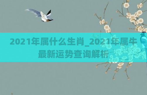 2021年属什么生肖_2021年属牛最新运势查询解析
