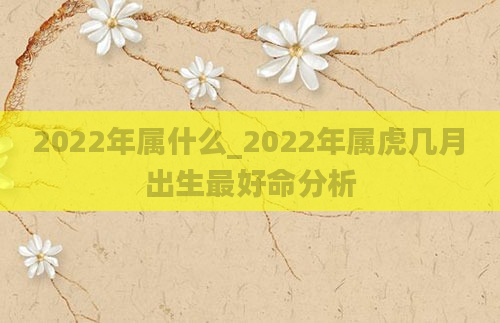 2022年属什么_2022年属虎几月出生最好命分析