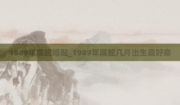 1989年属蛇婚配_1989年属蛇几月出生最好命