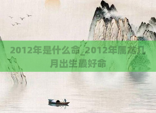 2012年是什么命_2012年属龙几月出生最好命