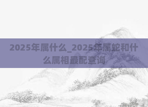 2025年属什么_2025年属蛇和什么属相最配查询