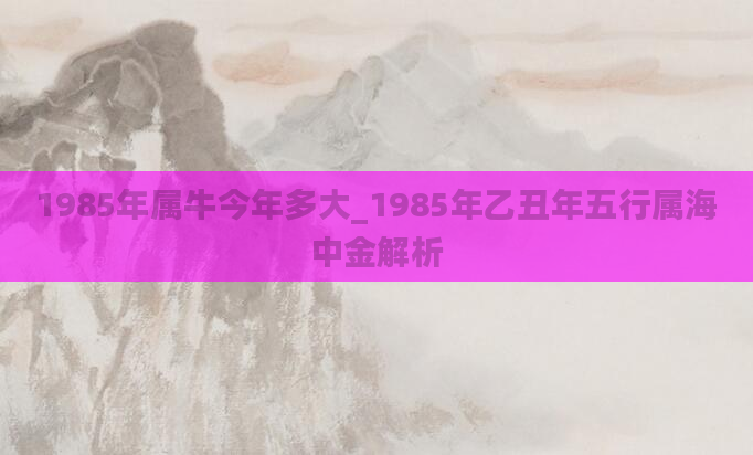 1985年属牛今年多大_1985年乙丑年五行属海中金解析