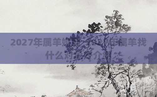 2027年属羊婚配_2027年属羊找什么对象好介绍