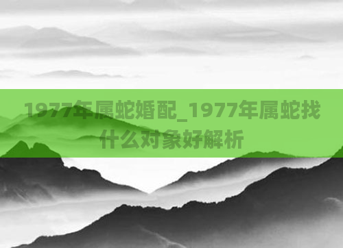 1977年属蛇婚配_1977年属蛇找什么对象好解析