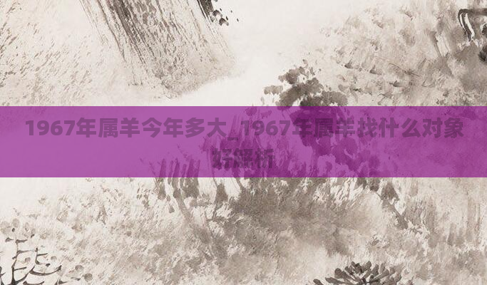 1967年属羊今年多大_1967年属羊找什么对象好解析