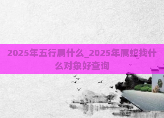 2025年五行属什么_2025年属蛇找什么对象好查询