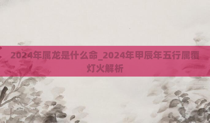 2024年属龙是什么命_2024年甲辰年五行属覆灯火解析