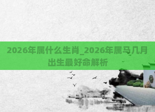 2026年属什么生肖_2026年属马几月出生最好命解析